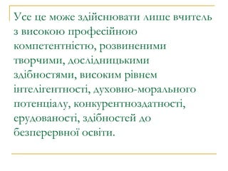 Усе це може здійснювати лише вчитель з високою професійною компетентністю, розвиненими творчими, дослідницькими здібностями, високим рівнем інтелігентності, духовно-морального потенціалу, конкурентноздатності, ерудованості, здібностей до безперервної освіти. 
