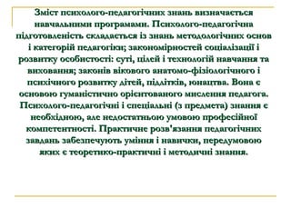Зміст психолого-педагогічних знань визначається навчальними програмами. Психолого-педагогічна підготовленість складається із знань методологічних основ і категорій педагогіки; закономірностей соціалізації і розвитку особистості: суті, цілей і технологій навчання та виховання; законів вікового анатомо-фізіологічного і психічного розвитку дітей, підлітків, юнацтва. Вона є основою гуманістично орієнтованого мислення педагога. Психолого-педагогічні і спеціальні (з предмета) знання є необхідною, але недостатньою умовою професійної компетентності. Практичне розв'язання педагогічних завдань забезпечують уміння і навички, передумовою яких є теоретико-практичні і методичні знання. 