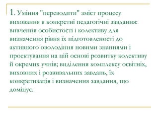 1 . Уміння "переводити" зміст процесу виховання в конкретні педагогічні завдання: вивчення особистості і колективу для визначення рівня їх підготовленості до активного оволодіння новими знаннями і проектування на цій основі розвитку колективу й окремих учнів; виділення комплексу освітніх, виховних і розвивальних завдань, їх конкретизація і визначення завдання, що домінує. 