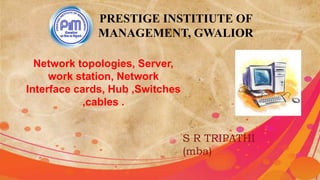 PRESTIGE INSTITIUTE OF
MANAGEMENT, GWALIOR
Network topologies, Server,
work station, Network
Interface cards, Hub ,Switches
,cables .
S R TRIPATHI
(mba)
 