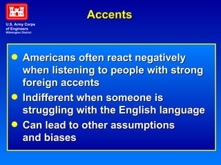 Accents Americans often react negatively   when listening to people with strong  foreign accents Indifferent when someone is   struggling with the English language Can lead to other assumptions   and biases U.S. Army Corps of Engineers Wilmington District 