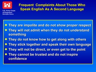 Frequent  Complaints About Those Who Speak English As A Second Language They are impolite and do not show proper respect They will not admit when they do not understand something They do not know how to get along with others They stick together and speak their own language They will not be direct, or even get to the point They cannot be trusted and do not inspire confidence U.S. Army Corps of Engineers Wilmington District 