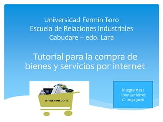 Universidad Fermín Toro
 Escuela de Relaciones Industriales
       Cabudare – edo. Lara

  Tutorial para la compra de
bienes y servicios por internet

                               Integrantes :
                              Enny Gutiérrez
                               C.I 20923026
 