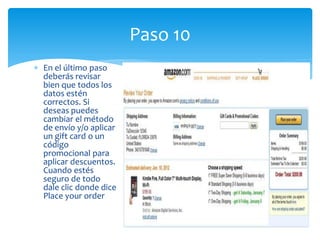Paso 10
En el último paso
deberás revisar
bien que todos los
datos estén
correctos. Si
deseas puedes
cambiar el método
de envío y/o aplicar
un gift card o un
código
promocional para
aplicar descuentos.
Cuando estés
seguro de todo
dale clic donde dice
Place your order
 