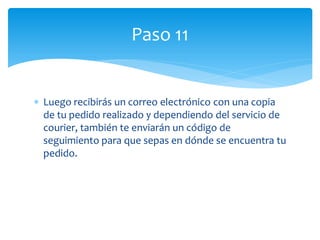 Paso 11


Luego recibirás un correo electrónico con una copia
de tu pedido realizado y dependiendo del servicio de
courier, también te enviarán un código de
seguimiento para que sepas en dónde se encuentra tu
pedido.
 