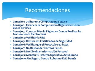Recomendaciones
Consejo 1: Utilizar una Computadora Segura
Consejo 2: Escanear la Computadora Regularmente en
Busca de Virus
Consejo 3: Conocer Bien la Página en Donde Realizas las
Transacciones Electrónicas
Consejo 4: Verificar la URL
Consejo 5: Revisar los Certificados de Seguridad
Consejo 6: Verifica que el Protocolo sea https
Consejo 7: No Responder Correos Falsos
Consejo 8: No Divulgar Información Personal
Consejo 9: Mantén tu Sistema Operativo Actualizado
Consejo 10: Un Seguro Contra Robos no Está Demás
 