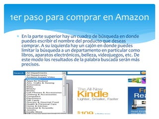 1er paso para comprar en Amazon
  En la parte superior hay un cuadro de búsqueda en donde
  puedes escribir el nombre del producto que deseas
  comprar. A su izquierda hay un cajón en donde puedes
  limitar la búsqueda a un departamento en particular como
  libros, aparatos electrónicos, belleza, videojuegos, etc. De
  este modo los resultados de la palabra buscada serán más
  precisos.
 