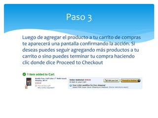 Paso 3
Luego de agregar el producto a tu carrito de compras
te aparecerá una pantalla confirmando la acción. Si
deseas puedes seguir agregando más productos a tu
carrito o sino puedes terminar tu compra haciendo
clic donde dice Proceed to Checkout
 