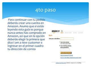 4to paso
 Para continuar con tu pedido
deberás crear una cuenta en
Amazon. Asumo que si estás
leyendo esta guía es porque
nunca antes has comprado en
Amazon, así que en la opción
deberás elegir la primera que
dice I am a new customer e
ingresar en el primer cuadro
tu dirección de correo
 
