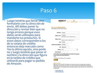 Paso 6
Luego tendrás que llenar otro
formulario con tu dirección de
envío. Allí debes poner tu
dirección y revisar bien que no
tenga errores porque esos
datos serán utilizados para
mandarte tus productos. Si
estos datos corresponden a los
de tu tarjeta de crédito
entonces deja marcado como
Yes la última opción, sino ponle
no y luego tendrás que poner el
nombre y la dirección que figura
en la tarjeta de crédito que
utilizarás para pagar tu pedido
de Amazon.
 