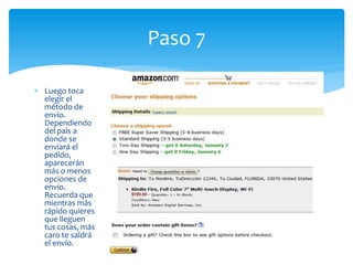 Paso 7

Luego toca
elegir el
método de
envío.
Dependiendo
del país a
donde se
enviará el
pedido,
aparecerán
más o menos
opciones de
envío.
Recuerda que
mientras más
rápido quieres
que lleguen
tus cosas, más
caro te saldrá
el envío.
 