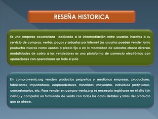 RESEÑA HISTORICA
Es una empresa ecuatoriana dedicada a la intermediación entre usuarios inscritos a su
servicio de compras, ventas, pagos y subastas por Internet Los usuarios pueden vender tanto
productos nuevos como usados a precio fijo o en la modalidad de subastas ofrece diversas
modalidades de cobro a los vendedores es una plataforma de comercio electrónico con
operaciones con operaciones en todo el país
En compra-venta.org venden productos pequeñas y medianas empresas, productores,
fabricantes, importadores, emprendedores, minoristas, mayoristas, individuos particulares,
concesionarios, etc. Para vender en compra-venta.org es necesario registrarse en el sitio (sin
costo) y completar un formulario de venta con todos los datos detalles y fotos del producto
que se ofrece.