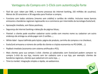 Vantagens da Compra em 1-Click com autenticação forte
– Fácil de usar: token por SMS, o mesmo processo do internet banking, (42 milhões de usuários).
  Menos de 20 caracteres e 30 segundos para finalizar a compra;
– Funciona com todos celulares (mesmo sem crédito) e cartões de crédito. Inclusive novos bancos
  emissores e bandeiras regionais ingressarão no e-commerce por intermédio da tecnologia EvoluCard;
– Aprovação imediata, sem falsos positivos;
– Segurança de internet banking e detecção de páginas falsas;
– Flexível: o cliente pode escolher cadastrar outro cartão com mesmo nome ou cadastrar um outro
  endereço de entrega ou ainda pagar com 2 cartões...;
– White-label - layout definido pelo lojista: página de produto, carrinho de compras e no checkout;
– EvoluCard armazena o número de cartão do cliente e o lojista economiza no PCI (HSM, ...);
– PayBack imediato (economia com sistema antifraude e PCI);
– Mais clientes para sua compra 1-click: clientes já cadastrados com EvoluCard podem comprar na
  compra 1-click da sua loja, mesmo sem ter cadastro com a sua loja; por exemplo: clientes de
  bandeiras regionais, clientes que cadastram em outra loja... ;
– Time to market: integração simples e rápida, via webservice.
 