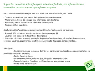 Sugestões de outras aplicações para autenticação forte, em ações críticas e
transações remotas na sua operação ou empresa

Para consumidores que desejam executar ações que envolvam riscos, tais como:
- Comprar por telefone sem passar dados do cartão para atendente;
- Alterar um endereço de entrega pela internet ou pelo telefone;
- Adicionar / alterar um cartão de crédito no seu cadastro;
- Resgatar milhas ou prêmio.

Aos funcionários/usuários que devem ser identificados (login), como por exemplo:
- Acesso à VPN ou acesso remoto a sistemas da empresa por SSL;
- Usuários com acesso a dados críticos da empresa;
- Processos críticos na empresa: definição de permissões de usuários, alterações de cadastro ou
senha de usuários, pagamentos, recebimentos, definição de preços, cancelamentos...


Vantagens:
           - Implementação da segurança de internet banking com detecção contra páginas falsas em
processos críticos da empresa;
           - Reduz fraude e riscos;
           - Sistema 90% pronto, uma vez que, integrada a compra 1-Click;
           - Secure by design: EvoluCard verifica o token e a empresa a senha;
           - Custo baixo por transação.
 