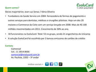 Quem somos?
Sócios majoritários: Jean Luc Senac / Vânia Oliveira
• Fundadores da Saúde Service em 2004: fornecedora de formas de pagamento e
   outros serviços para dentistas, médicos e cirurgiões plásticos. Hoje um dos 20
   maiores e-Commerce da Cielo com um serviço lançado em 2008. Mais de R$ 100
   milhões movimentados em 2011. Crescimento de 30% ao ano.

• 18 funcionários na EvoluCard. Total: 53 no grupo, sendo 21 engenheiros da Unicamp
• A solução EvoluCard foi escolhida por 3 bancos emissores de cartões de crédito


Contato
     Comercial
     Cel.: 11 3014-8666
     comercial@evolucard.com.br
     Av. Paulista, 2202 – 3º andar

                       mídias sociais >
 