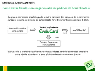 INTRODUÇÃO AUTENTICAÇÃO FORTE

Como evitar fraudes sem negar ou atrasar pedidos de bons clientes?

    Agora o e-commerce brasileiro pode seguir o caminho dos bancos e do e-commerce
    europeu, incluindo o sistema de autenticação forte EvoluCard na sua compra 1-Click.


      Consumidor realiza             Autenticação Forte
         uma compra                                                    ANTIFRAUDE
                                                             Fase 1

                                                    Fase 2


                                     Gateway Pagamento
                                       ou Adquirente


     EvoluCard é o primeiro sistema de autenticação forte para o e-commerce brasileiro
            Mais rápido, econômico e mais eficiente do que sistemas antifraude
 