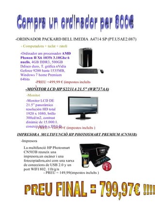 -ORDINADOR PACKARD BELL IMEDIA A4714 SP (PT.U5AE2.087)
  - Computadora + teclat + ratolí

  -Ordinador am processador AMD
  Phenon II X6 1035t 3.10Ghz 6
  nuclis, 4GB DDR3, 500GB
  Ddisco duro, T. gràfica nVidia
  Geforce 9200 hasta 1535MB,
  Windows 7 home Premium
  64bits
            -PREU =499,99 € (impostos incluïts
            )
     -MONITOR LCD HP S2231A 21.5” (WR737AA)
     -Monitor
     -Monitor LCD DE
     21.5” panoràmico
     resolución HD total
     1920 x 1080, brillo
     300cd/m2, contrast
     dinàmic de 15.000:1.
     conexió PREU y DVI-D € (impostos incluïts )
           - VGA = 149,99
IMPRESORA MULTIFUNCIÓ HP PHOTOSMART PREMIUM (CN503B)
  -Impresora
    La multifunció HP Photosmart
    CN503B reuneix una
    impresora,un escàner i una
    fotocopiadora,així com una xarxa
    de coneccions de USB 2.0 y un
    port WIFI 802. 11b/g/n
                - PREU = 149,99(impostos incluïts )
 