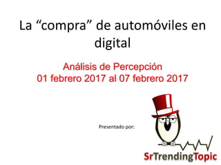Análisis de Percepción
01 febrero 2017 al 07 febrero 2017
La “compra” de automóviles en
digital
Presentado por:
SrTrendingTopic
 