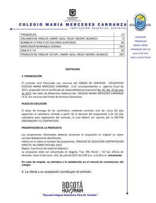 EDUCACIÓN
PREESCOLAR
BÁSICA Y MEDIA
APROBACION 2947 DE
JULIO 24 DE 2007
DANE 111001075329
C O L E G I O M A R Í A M E R C E D E S C A R R A N Z A
I N S T I T U C I Ó N E D U C A T I V A D I S T R I T A L
“Escuela Integral Autónoma Para EL Cambio”
TROQUELES 12
GALONES DE VINILOS ( AMAR, AZUL, ROJO, NEGRO, BLANCO) 5
BOMBA R-12 PAQ X 5O COLORES SURTIDOS 30
MARCADOR BORRABLE EDDING 250
VINILO X 1/4 30
FRASCOS DE VINILOS 125 GR ( AMAR, AZUL, ROJO, NEGRO, BLANCO) 200
INVITACION
2. FINANCIACIÓN
El contrato será financiado con recursos del FONDO DE SERVICIOS EDUCATIVOS
COLEGIO MARIA MERCEDES CARRANZA I.E.D. correspondientes a vigencia fiscal de
2017, amparado con el certificado de disponibilidad presupuestal No. 45 del 25 de julio
de 2017, del rubro de Materiales didáctico del COLEGIO MARIA MERCEDES CARRANZA
I.E.D. con recursos del Fondo de Servicios Educativos.
PLAZO DE EJECUCIÓN
El plazo de entrega de los suministros mediante contrato será de: cinco (6) días
siguientes al calendario contado a partir de la elección del proponente y de (3) días
calendario para legalización del contrato, el cual deberá ser suscrito por la RECTOR
ORDENADOR Y EL CONTRATISTA.
PRESENTACIÓN DE LA PROPUESTA
Los proponentes interesados deberán presentar la propuesta en original en sobre
cerrado debidamente identificado:
Indicar en el sobre el nombre del proponente. PROCESO DE SELECCIÓN CONTRATACION
DIRECTA No CMMC-PCD-001-2014
Objeto: Suministro de material didáctico.
La propuesta debe ser presentada en Bogotá, Tras 70G No.65 – 02 Sur oficina de
Almacén, hasta el día lunes (31) de julio de 2017 de 9.00 a.m. a 11.00 a.m. únicamente.
En caso de empate, se atenderá a lo establecido en el manual de contratación del
colegio.
4. La oferta y su aceptación constituyen el contrato.
 