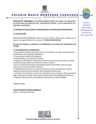 EDUCACIÓN
PREESCOLAR
BÁSICA Y MEDIA
APROBACION 2947 DE
JULIO 24 DE 2007
DANE 111001075329
C O L E G I O M A R Í A M E R C E D E S C A R R A N Z A
I N S T I T U C I Ó N E D U C A T I V A D I S T R I T A L
“Escuela Integral Autónoma Para EL Cambio”
Artículo 87. Garantías. La entidad estatal es libre de exigir o no garantías
en el proceso de selección por contratación directa y en la adquisición en
grandes superficies.
5. CRITERIOS DE EVALUACION Y CALIFICACION DE LAS PROPUESTAS PRESENTADAS
5.1 CALIFICACIÓN
5.2 CALIFICACIÓN ECONÓMICA: Menor valor de la oferta. 100 puntos, siempre que se
ajuste a los requerimientos de la invitación. TOTAL DE PUNTOS 100
En caso de empate, se atenderá a lo establecido en el manual de contratación del
colegio.
7. DOCUMENTOS DE LA PROPUESTA:
Los proponentes deberán presentar junto con la propuesta, los siguientes documentos
considerados como requisitos habilitantes:
1. Fotocopia de la Cédula de ciudadanía
2. Libreta Militar, en el caso que lo amerite
3. Registro de Identificación Tributaria de la Secretaría de Hacienda, donde la actividad
económica tenga relación con el servicio y/o bien a Ofrecer.
4. RIT. Si su domicilio principal está en Bogotá. Donde la actividad económica tenga
relación con el servicio y/o bien a Ofrecer.
5. Certificado de inscripción en la Cámara de Comercio de la actividad que incluya el
objeto contractual de esta invitación, de los últimos tres (03) meses.
6. Constancia de afiliación al sistema de seguridad social y parafiscal. Ultima planilla de
pago. Salud, pensión y ARL como cotizante independiente. No SISBEN, NO Beneficiario.
7. Adjuntar adicionalmente, certificados de experiencia con otras entidades.
Original firmado.
CARLOS GILBERTO SANCHEZ MORALES
Rector – Ordenador del Gasto
 