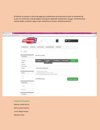 Al finalizar la compra, la forma de pago que realizaremos será personal es decir al momento de 
acudir a la institución a donde llegara el producto adquirido realizaremos el pago. Confirmáramos 
nuestro pedio y estamos seguros que realizamos la compra satisfactoriamente 
Integrantes del equipo: 
Gabriela castillo García 
María cazares Espinoza 
Lucero Abigail Perales 
Alejandro Fabio 
