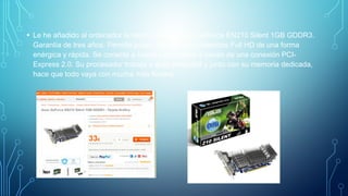 • Le he añadido al ordenador la tarjeta gráfica Asus GeForce EN210 Silent 1GB GDDR3.
Garantía de tres años. Permite poder disfrutar de contenidos Full HD de una forma
enérgica y rápida. Se conecta a nuestro ordenador a través de una conexión PCI-
Express 2.0. Su procesador trabaja a gran velocidad y junto con su memoria dedicada,
hace que todo vaya con mucha más fluided.
 