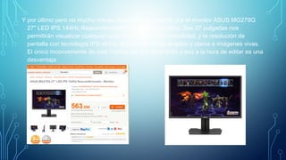 Y por último pero no mucho menos importante, me decidí por el monitor ASUS MG279Q
27" LED IPS 144Hz Reacondicionado. Garantía tres años. Sus 27 pulgadas nos
permitirán visualizar cualquier cosa con mucha más comodidad, y la resolución de
pantalla con tecnología IPS ofrece ángulos de visión amplios y claros e imágenes vivas.
El único inconveniente de este monitor es que tiene brillo y eso a la hora de editar es una
desventaja.
 