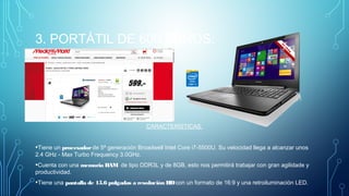 3. PORTÁTIL DE 600 EUROS.
CARACTERÍSTICAS:
•Tiene un procesadorde 5ª generación Broadwell Intel Core i7-5500U. Su velocidad llega a alcanzar unos
2.4 GHz - Max Turbo Frequency 3.0GHz.
•Cuenta con una memoria RAM  de tipo DDR3L y de 8GB, esto nos permitirá trabajar con gran agilidade y
productividad.
•Tiene una pantalla de 15.6 pulgadas a resolución HDcon un formato de 16:9 y una retroiluminación LED.
 
