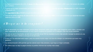 • La batería se compone de Li-Ion, la fuente de alimentación tiene un Adaptador externo, 45W y son 4 el número de celdas
que contiene.
• Cuenta con la mejor conectividad que requiere cualquier ordenador con sistema operativo Windows 8.1 con WiFi, Ethernet
y Bluetooth 4.0. 
• Su capacidad de disco 500GB aunque solo tiene uno de tipo SATA
• Una de las partes negativas de este portátil es que no tiene disco duro SSD, con lo cual tendremos que depender de otros
externos como un USB.
¿ Po r q ué m e lo he co m prado ?
• Me he decantado por este ordenador porque tengo pensando usarlo para editar tanto imágenes como vídeo y al tener una
gran capacidad de almacenamiento no voy a tener problema de guardar en él cualquier cosa que ocupe bastante.
• No solo es eso lo importante, ya solo con su pantalla al ser HD me resultará mucho más sencillo manejar la edición en una
pantalla con buena calidad a una que no lo sea tanto.
• Al ser un i7 la velocidad será mayor y eso me vendrá mucho mejor a la hora de trabajar con elementos que sean muy
pesados.
• Su retroiluminación LED permite que los colores sean más precisos y que haya un mejor contraste.
• Por último aquí os dejo la página donde os podréis informar de muchas más cosas.
 