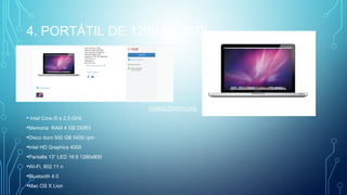 4. PORTÁTIL DE 1200 EUROS.
CARACTERÍSTICAS:
• Intel Core i5 a 2,5 GHz
•Memoria  RAM 4 GB DDR3
•Disco duro 500 GB 5400 rpm
•Intel HD Graphics 4000
•Pantalla 13” LED 16:9 1280x800
•Wi-Fi, 802.11 n
•Bluetooth 4.0
•Mac OS X Lion
 