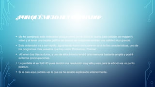 ¿PORQUÉMELOHECOMPRADO?
• Me he comprado este ordenador porque como ya he dicho lo usaría para edición de imagen y
video y al tener una tarjeta gráfica tan buena las imágenes tendrán una calidad muy grande.
• Este ordenador va a ser rápido, aguantando como bien pone en una de las características, uno de
los programas más pesados que hay como Photoshop, Premier..
• Al tener dos discos duros, y uno de ellos híbrido tendré una memoria bastante amplia y podré
evitarme preocupaciones.
• La pantalla al ser full HD pues tendrá una resolución muy alta y eso para la edición es un punto
positivo.
• Si le dais aquí podréis ver lo que os he estado explicando anteriormente.
 