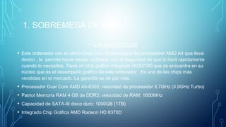 1. SOBREMESA DE 600€
• CARACTERÍSTICAS
• Este ordenador con el ultimo Dual core, la tecnología del procesador AMD A4 que lleva
dentro , te permite hacer tareas múltiples, con la seguridad de que lo hará rápidamente
cuando lo necesites. Tiene un chip gráfico integrado HD8370D que se encuentra en su
núcleo que es el desempeño gráfico de este ordenador . Es una de las chips más
vendidas en el mercado. La garantía es de por vida.
• Procesador Dual Core AMD A4-6300, velocidad de procesador 3.7GHz (3.9GHz Turbo)
• Patriot Memoria RAM 4 GB de DDR3, velocidad de RAM: 1600MHz
• Capacidad de SATA-III disco duro: 1000GB (1TB)
• Integrado Chip Gráfica AMD Radeon HD 8370D
 
