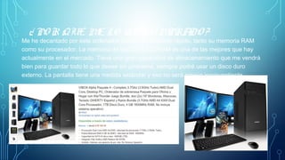 ¿ PO R QUÉ ME LO HE CO MPRADO ?
Me he decantado por este ordenador porque es bastante rápido, tanto su memoria RAM
como su procesador. La memoria de tipo DDR3 SDRAM es una de las mejores que hay
actualmente en el mercado. Tiene una gran capacidad de almacenamiento que me vendrá
bien para guardar todo lo que desee sin problema, siempre podré usar un disco duro
externo. La pantalla tiene una medida estándar y eso no será ningún inconventiente.
 