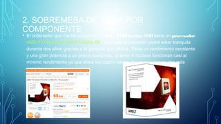 2. SOBREMESA DE 1200€ POR
COMPONENTE
• El ordenador que me he comprado de base AMDSocket AM3 tiene un procesador
AMD FX Series FX-4300 3.8Ghz 4X . Con este procesador podré estar tranquila
durante dos años gracias a la garantía que ofrece. Tiene un rendimiento excelente
y una gran potencia a un precio asequible, al tener 4 núcleos funcionan casi al
mínimo rendimiento ya que entre los cuatro hacen un procesador mucho más
potente.
 