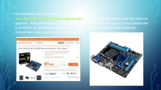 • Mi ordenador cuenta también con una placa base
Asus M5A78L-MLE/USB3 Reacondicionado con la que también podré estar dos años en
garantía. Esta placa tiene un Chipset AMD 760G (780L)/SB710 que es el que gestionará
to el tráfico de información entre componentes. Esta en concreto tiene bastantes
conectores y eso es una muy buena ventaja.
 