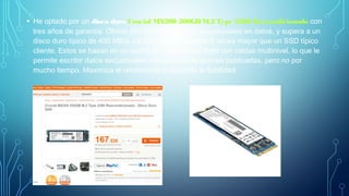• He optado por un disco duro Crucial MX200 500GBM.2 Type 2280 Reacondicionado con
tres años de garantía. Ofrece 550 MB/s de lecturas secuenciales en datos, y supera a un
disco duro típico de 400 MB/s. La calificación es hasta 5 veces mayor que un SSD típico
cliente. Estos se basan en un caché fijo de memoria flash con celdas multinivel, lo que le
permite escribir datos secuenciales en las especificaciones publicadas, pero no por
mucho tiempo. Maximiza el rendimiento y aumenta la fiabilidad.
 