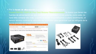 • Por la fuente de alimentación que me he decantado ha sido la
Corsair RM750i 750W 80 Plus Gold Modular Reacondicionado, lo bueno que tienen las
fuentes de alimentación es que contienen un ventilador y si es potente, como este, no
hará falta comprar otro más. Cuando el equipo está trabajando a pleno rendimiento, el
sensor térmico controla la velocidad del ventilador para garantizar que se refrigera de la
forma prevista sin ningún ruido adicional.
 