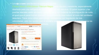 • La caja o torre que llevará mi ordenador será la
Corsair Series 330R Edición Titanium Negra, torre robusta y resistente, especialmente
diseñada para una refrigeración óptima y un silencio absoluto. El panel superior y las
puertas laterales están alineados perfectamente con material de amortiguación de ruido,
al igual que el panel frontal diseñado exclusivamente para reducir el ruido del ventilador
delantero. Tiene cinco sitios para montar ventiladores con regulación de tres
velocidades, esto me vendrá bien si quisiera comprar un ventilador. Si instalásemos los
cinco tendría una refrigeración perfecta.
 