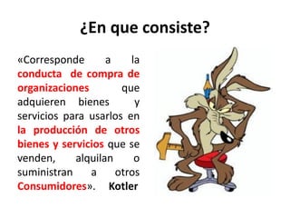 ¿En que consiste?
«Corresponde a la
conducta de compra de
organizaciones que
adquieren bienes y
servicios para usarlos en
la producción de otros
bienes y servicios que se
venden, alquilan o
suministran a otros
Consumidores». Kotler
 