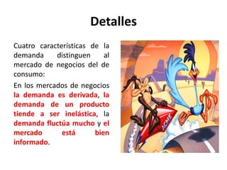 Detalles
Cuatro características de la
demanda distinguen al
mercado de negocios del de
consumo:
En los mercados de negocios
la demanda es derivada, la
demanda de un producto
tiende a ser inelástica, la
demanda fluctúa mucho y el
mercado está bien
informado.
 