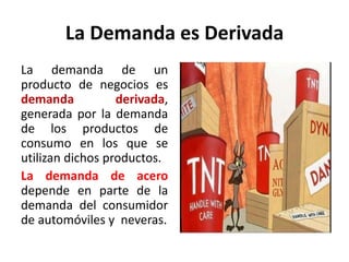 La Demanda es Derivada
La demanda de un
producto de negocios es
demanda derivada,
generada por la demanda
de los productos de
consumo en los que se
utilizan dichos productos.
La demanda de acero
depende en parte de la
demanda del consumidor
de automóviles y neveras.
 