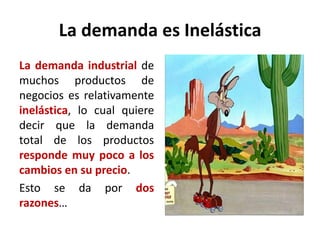 La demanda es Inelástica
La demanda industrial de
muchos productos de
negocios es relativamente
inelástica, lo cual quiere
decir que la demanda
total de los productos
responde muy poco a los
cambios en su precio.
Esto se da por dos
razones…
 