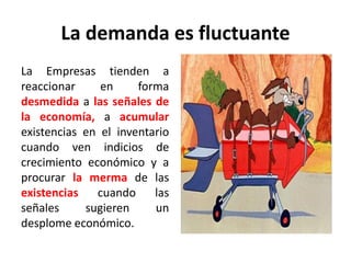 La demanda es fluctuante
La Empresas tienden a
reaccionar en forma
desmedida a las señales de
la economía, a acumular
existencias en el inventario
cuando ven indicios de
crecimiento económico y a
procurar la merma de las
existencias cuando las
señales sugieren un
desplome económico.
 