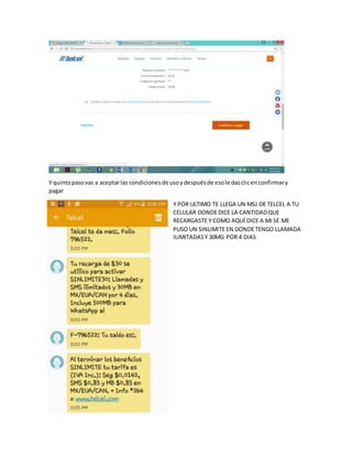 Y quintopasovas a aceptarlas condicionesde usoydespuésde esole dasclicenconfirmary
pagar
Y POR ULTIMO TE LLEGA UN MSJ DE TELCEL A TU
CELULAR DONDEDICE LA CANTIDADQUE
RECARGASTE Y COMO AQUÍ DICE A MI SE ME
PUSO UN SINLIMITE EN DONDETENGO LLAMADA
ILIMITADASY 30MG POR 4 DIAS
 