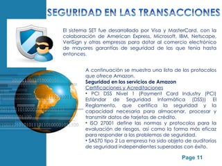 El sistema SET fue desarrollado por Visa y MasterCard, con la
                colaboración de American Express, Microsoft, IBM, Netscape,
                VeriSign y otras empresas para dotar al comercio electrónico
                de mayores garantías de seguridad de las que tenía hasta
                entonces.


                            A continuación se muestra una lista de los protocolos
                            que ofrece Amazon.
                            Seguridad en los servicios de Amazon
                            Certificaciones y Acreditaciones
                            • PCI DSS Nivel 1 (Payment Card Industry (PCI)
                            Estándar de Seguridad Informática (DSS)) El
                            Reglamento, que certifica la seguridad y la
                            capacidad necesaria para almacenar, procesar y
                            transmitir datos de tarjetas de crédito.
                            • ISO 27001 define las normas y protocolos para la
                            evaluación de riesgos, así como la forma más eficaz
                            para responder a los problemas de seguridad.
                            • SAS70 tipo 2 La empresa ha sido objeto de auditorías
                            de seguridad independientes superadas con éxito.
Free Powerpoint Templates
                                                                   Page 11
 