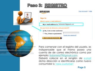 Para comenzar con el registro del usuario, es
                          indispensable que el mismo posea una
                          cuenta de de correo electrónico como por
                          ejemplo: lisdaniela79@gmail.com.
                          Deberá colocar en el renglón de e-mail
                          dicha dirección e identificarse como nuevo
                          consumidor o “new customer”
Free Powerpoint Templates
                                                           Page 5
 