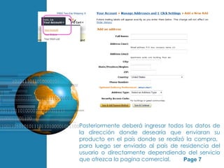 Posteriormente deberá ingresar todos los datos de
                      la dirección donde desearía que enviaran su
                      producto en el país donde se realizó la compra,
                      para luego ser enviado al país de residencia del
                      usuario o directamente dependiendo del servicio
Free Powerpoint Templates
                      que ofrezca la pagina comercial.    Page 7
 