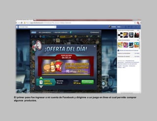 El primer paso fue ingresar a mi cuenta de Facebook y dirigirme a un juego en línea el cual permite comprar
algunos productos.