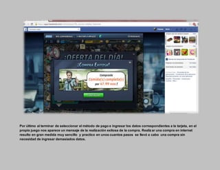 Por último al terminar de seleccionar el método de pago e ingresar los datos correspondientes a la tarjeta, en el
propio juego nos aparece un mensaje de la realización exitosa de la compra. Realiz ar una compra en internet
resulto en gran medida muy sencillo y practico en unos cuantos pasos se llevó a cabo una compra sin
necesidad de ingresar demasiados datos.