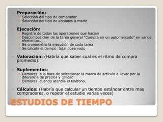    Preparación:
     Selección del tipo de comprador
     Selección del tipo de acciones a medir

   Ejecución:
     Registro de todas las operaciones que hacían
     Descomposición de la tarea general “Compra en un automercado” en varios
      elementos.
     Se cronometro la ejecución de cada tarea
     Se calculo el tiempo total observado

   Valoración: (Habría que saber cual es el ritmo de compra
    promedio).

   Suplementos:
     Demoras a la hora de seleccionar la marca de artículo a llevar por la
      diferencia de precios y calidad.
     Demoras cuando atendía el teléfono.

   Cálculos: (Habría que calcular un tiempo estándar entre mas
    compradores, o repetir el estudio varias veces)

ESTUDIOS DE TIEMPO
 